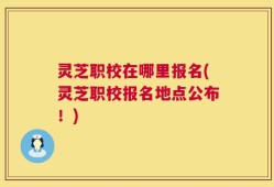 灵芝职校在哪里报名(灵芝职校报名地点公布！)
