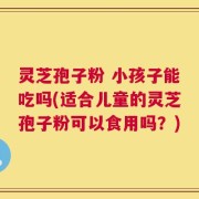 灵芝孢子粉 小孩子能吃吗(适合儿童的灵芝孢子粉可以食用吗？)