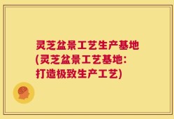 灵芝盆景工艺生产基地(灵芝盆景工艺基地：打造极致生产工艺)