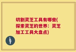 切割灵芝工具有哪些(探索灵芝的世界：灵芝加工工具大盘点)