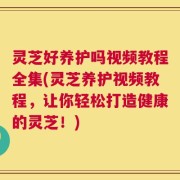 灵芝好养护吗视频教程全集(灵芝养护视频教程，让你轻松打造健康的灵芝！)
