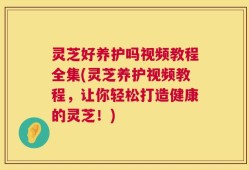 灵芝好养护吗视频教程全集(灵芝养护视频教程，让你轻松打造健康的灵芝！)
