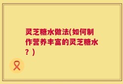 灵芝糖水做法(如何制作营养丰富的灵芝糖水？)