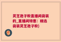灵芝孢子粉直播间袋装的_直播间特惠：精选袋装灵芝孢子粉)