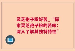 灵芝孢子粉好苦_“探索灵芝孢子粉的苦味：深入了解其独特特性”