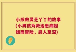 小孩救灵芝丫丫的故事(小男孩为救治患病姐姐而冒险，感人至深)