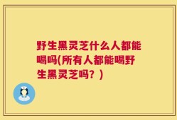 野生黑灵芝什么人都能喝吗(所有人都能喝野生黑灵芝吗？)