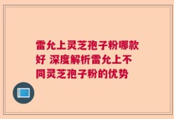 雷允上灵芝孢子粉哪款好 深度解析雷允上不同灵芝孢子粉的优势