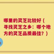 哪里的灵芝比较好 (寻找灵芝之乡：哪个地方的灵芝品质最佳？)