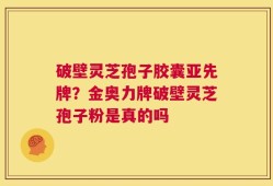 破壁灵芝孢子胶囊亚先牌？金奥力牌破壁灵芝孢子粉是真的吗