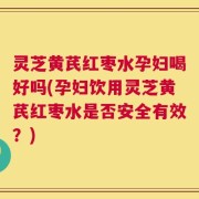 灵芝黄芪红枣水孕妇喝好吗(孕妇饮用灵芝黄芪红枣水是否安全有效？)