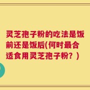 灵芝孢子粉的吃法是饭前还是饭后(何时最合适食用灵芝孢子粉？)