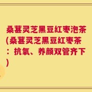 桑葚灵芝黑豆红枣泡茶(桑葚灵芝黑豆红枣茶：抗氧、养颜双管齐下)
