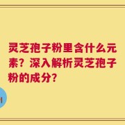 灵芝孢子粉里含什么元素？深入解析灵芝孢子粉的成分？