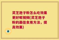 灵芝孢子粉怎么吃效果更好呢视频(灵芝孢子粉的最佳食用方法，提高效果)