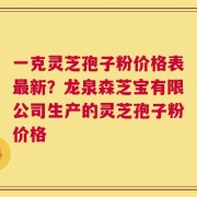 一克灵芝孢子粉价格表最新？龙泉森芝宝有限公司生产的灵芝孢子粉价格