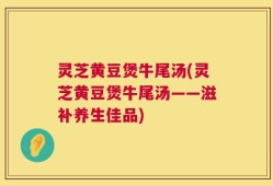 灵芝黄豆煲牛尾汤(灵芝黄豆煲牛尾汤——滋补养生佳品)