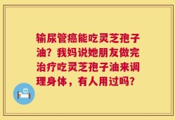 输尿管癌能吃灵芝孢子油？我妈说她朋友做完治疗吃灵芝孢子油来调理身体，有人用过吗？