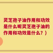 灵芝孢子油作用和功效是什么呢灵芝孢子油的作用和功效是什么？)