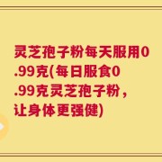 灵芝孢子粉每天服用0.99克(每日服食0.99克灵芝孢子粉，让身体更强健)