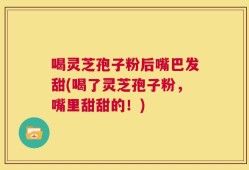喝灵芝孢子粉后嘴巴发甜(喝了灵芝孢子粉，嘴里甜甜的！)
