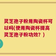 灵芝孢子粉用陶瓷杯可以吗(使用陶瓷杯提高灵芝孢子粉功效？)