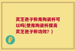 灵芝孢子粉用陶瓷杯可以吗(使用陶瓷杯提高灵芝孢子粉功效？)