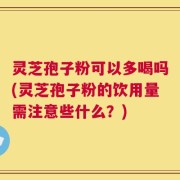灵芝孢子粉可以多喝吗(灵芝孢子粉的饮用量需注意些什么？)