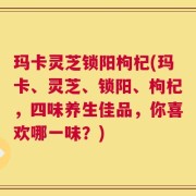 玛卡灵芝锁阳枸杞(玛卡、灵芝、锁阳、枸杞，四味养生佳品，你喜欢哪一味？)