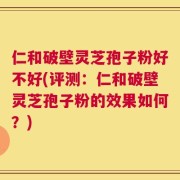 仁和破壁灵芝孢子粉好不好(评测：仁和破壁灵芝孢子粉的效果如何？)