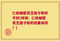 仁和破壁灵芝孢子粉好不好(评测：仁和破壁灵芝孢子粉的效果如何？)