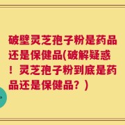 破壁灵芝孢子粉是药品还是保健品(破解疑惑！灵芝孢子粉到底是药品还是保健品？)