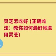 灵芝怎吃好 (正确吃法：教你如何最好地食用灵芝)