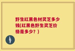 野生红黑色材灵芝多少钱(红黑色野生灵芝价格是多少？)