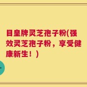 目皇牌灵芝孢子粉(强效灵芝孢子粉，享受健康新生！)