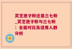 灵芝孢子粉还是三七粉_灵芝孢子粉与三七粉：全面对比及适用人群分析
