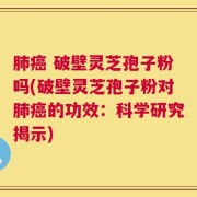 肺癌 破壁灵芝孢子粉吗(破壁灵芝孢子粉对肺癌的功效：科学研究揭示)