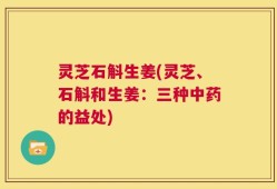 灵芝石斛生姜(灵芝、石斛和生姜：三种中药的益处)