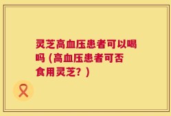 灵芝高血压患者可以喝吗 (高血压患者可否食用灵芝？)