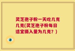 灵芝孢子粉一天吃几克几克(灵芝孢子粉每日适宜摄入量为几克？)
