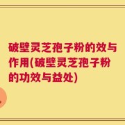 破壁灵芝孢子粉的效与作用(破壁灵芝孢子粉的功效与益处)