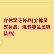 介休灵芝补品(介休灵芝补品：滋养养生美容佳品)