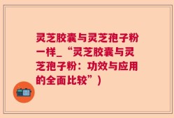 灵芝胶囊与灵芝孢子粉一样_“灵芝胶囊与灵芝孢子粉：功效与应用的全面比较”)