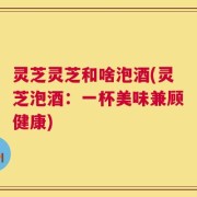 灵芝灵芝和啥泡酒(灵芝泡酒：一杯美味兼顾健康)