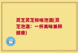 灵芝灵芝和啥泡酒(灵芝泡酒：一杯美味兼顾健康)
