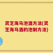 灵芝海马泡酒方法(灵芝海马酒的泡制方法)