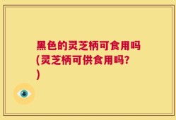 黑色的灵芝柄可食用吗(灵芝柄可供食用吗？)