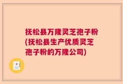 抚松县万隆灵芝孢子粉(抚松县生产优质灵芝孢子粉的万隆公司)