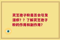 灵芝孢子粉是否会引发湿疹？？了解灵芝孢子粉的作用和副作用？