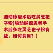 脑动脉瘤术后吃灵芝孢子粉(脑动脉瘤患者手术后多吃灵芝孢子粉有益，如何食用？)